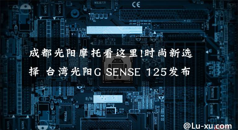 成都光陽摩托看這里!時尚新選擇 臺灣光陽G SENSE 125發(fā)布