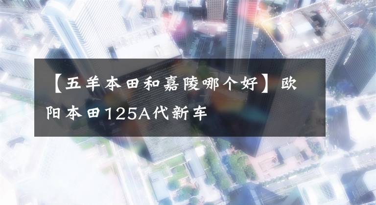 【五羊本田和嘉陵哪個(gè)好】歐陽本田125A代新車