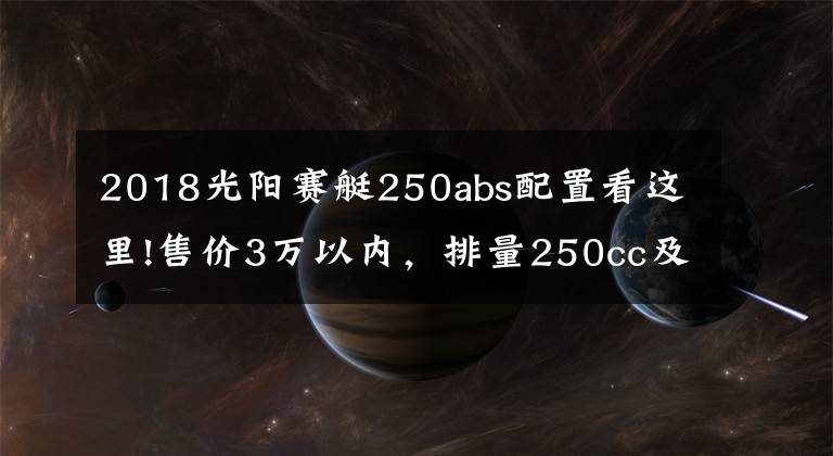 2018光陽(yáng)賽艇250abs配置看這里!售價(jià)3萬(wàn)以內(nèi)，排量250cc及以上，有ABS質(zhì)量靠譜的踏板車有哪些？