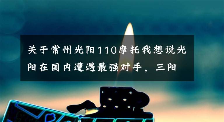 關于常州光陽110摩托我想說光陽在國內(nèi)遭遇最強對手，三陽發(fā)布多款踏板新車型向光陽開戰(zhàn)