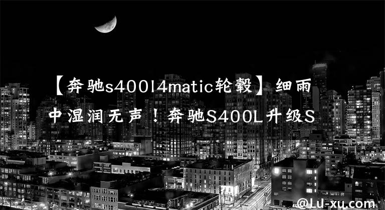 【奔馳s400l4matic輪轂】細(xì)雨中濕潤(rùn)無(wú)聲！奔馳S400L升級(jí)S450L四驅(qū)動(dòng)器正面臉、刀片集線器等21個(gè)