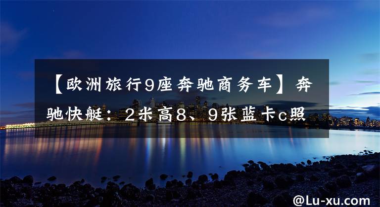 【歐洲旅行9座奔馳商務(wù)車】奔馳快艇：2米高8、9張藍(lán)卡c照片；在車?yán)镆材苤绷⑿凶?></a></div>
              <div   id=