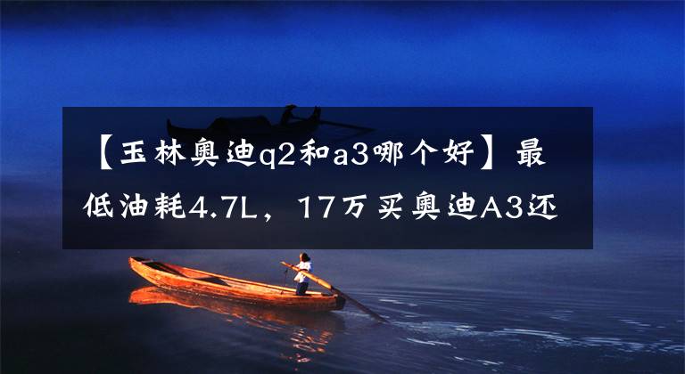 【玉林奧迪q2和a3哪個好】最低油耗4.7L，17萬買奧迪A3還是奧迪Q2？