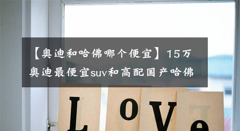 【奧迪和哈佛哪個便宜】15萬奧迪最便宜suv和高配國產(chǎn)哈佛H6你選哪個