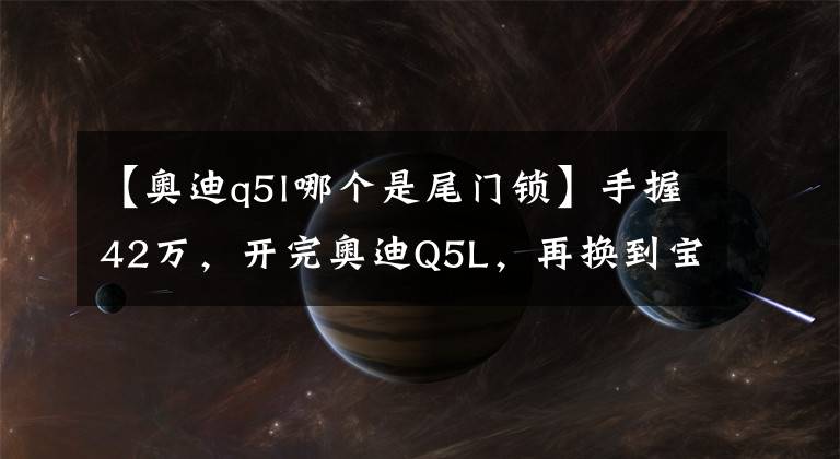 【奧迪q5l哪個是尾門鎖】手握42萬，開完奧迪Q5L，再換到寶馬X3上，車主：對比后差距明顯