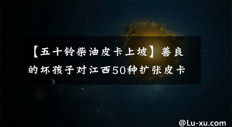 【五十鈴柴油皮卡上坡】善良的壞孩子對江西50種擴張皮卡進行了短途評價。