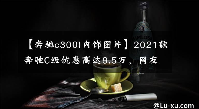 【奔馳c300l內(nèi)飾圖片】2021款奔馳C級優(yōu)惠高達9.5萬，網(wǎng)友：再不抄底就來不及了