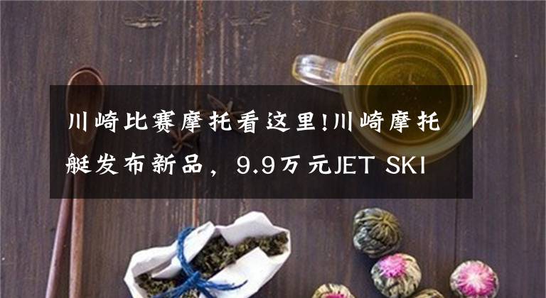 川崎比賽摩托看這里!川崎摩托艇發(fā)布新品，9.9萬元JET SKI SX-R立式競技艇，試駕體驗