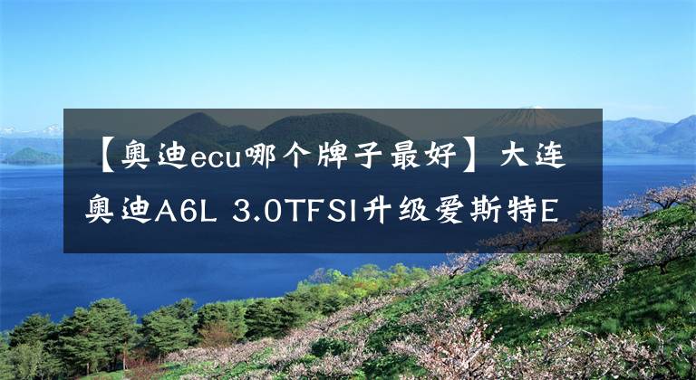 【奧迪ecu哪個(gè)牌子最好】大連奧迪A6L 3.0TFSI升級(jí)愛斯特ECU一階程序，打造強(qiáng)勁巔峰動(dòng)力