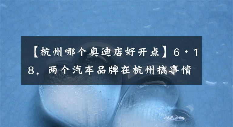 【杭州哪個(gè)奧迪店好開點(diǎn)】6·18，兩個(gè)汽車品牌在杭州搞事情，一個(gè)新車上市，一個(gè)首度開店