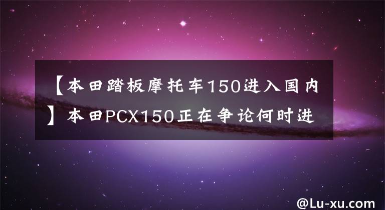 【本田踏板摩托車150進入國內(nèi)】本田PCX150正在爭論何時進入國內(nèi)。事實上，人們已經(jīng)開始接受預(yù)訂了。