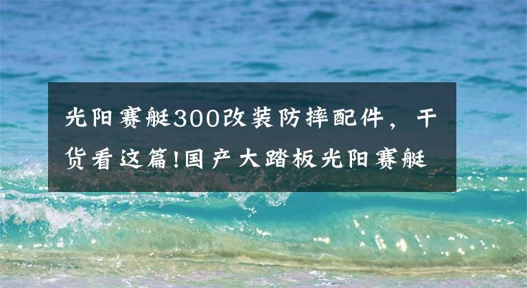 光陽賽艇300改裝防摔配件，干貨看這篇!國產(chǎn)大踏板光陽賽艇300今日首發(fā)，高清細(xì)節(jié)圖搶先看