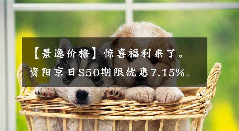 【景逸價格】驚喜福利來了。資陽京日S50期限優(yōu)惠7.15%。請光臨