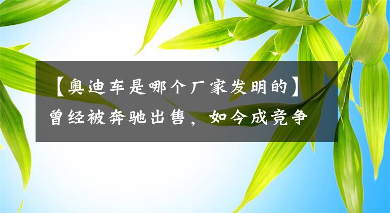 【奧迪車是哪個(gè)廠家發(fā)明的】曾經(jīng)被奔馳出售，如今成競(jìng)爭(zhēng)對(duì)手，奧迪品牌歷史回顧