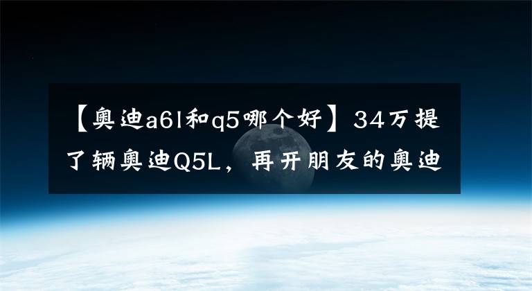 【奧迪a6l和q5哪個(gè)好】34萬(wàn)提了輛奧迪Q5L，再開朋友的奧迪A6L，車主表示：不能比