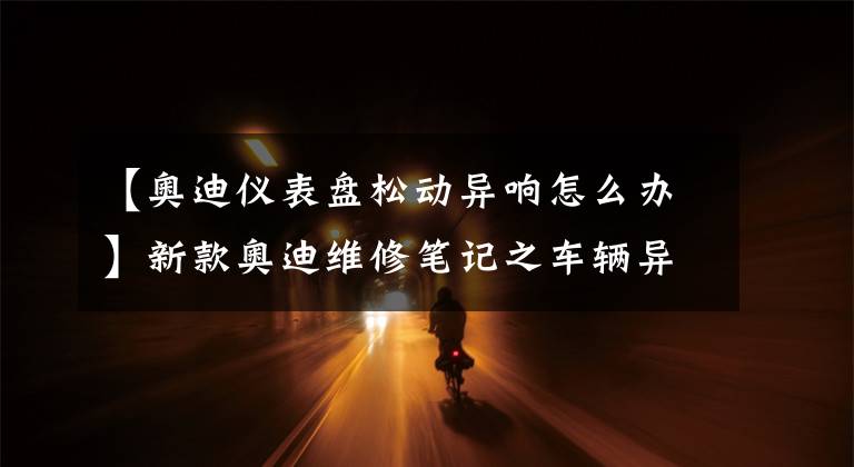 【奧迪儀表盤(pán)松動(dòng)異響怎么辦】新款?yuàn)W迪維修筆記之車(chē)輛異響故障維修典型案例分享