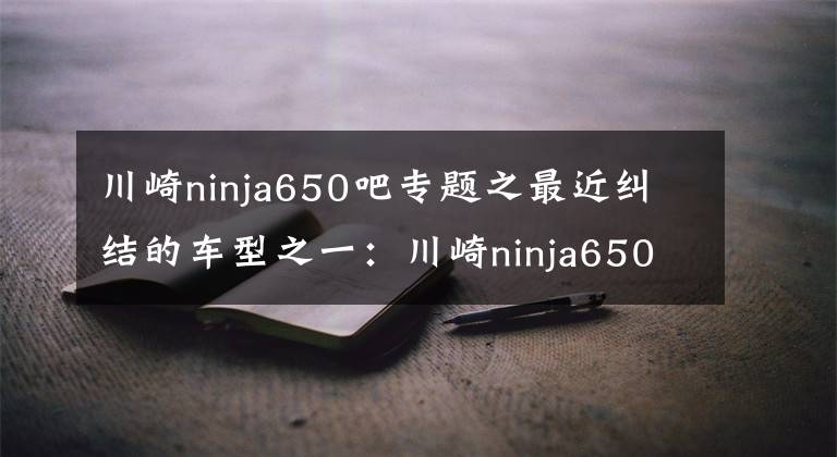 川崎ninja650吧專題之最近糾結(jié)的車型之一：川崎ninja650