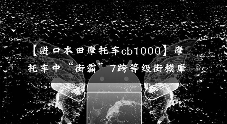 【進口本田摩托車cb1000】摩托車中“街霸”7跨等級街模摩托車推薦