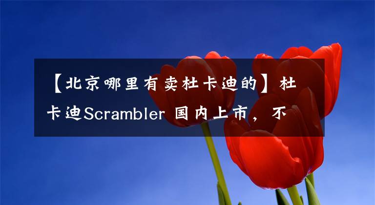 【北京哪里有賣杜卡迪的】杜卡迪Scrambler 國內(nèi)上市，不到十萬帶它回家