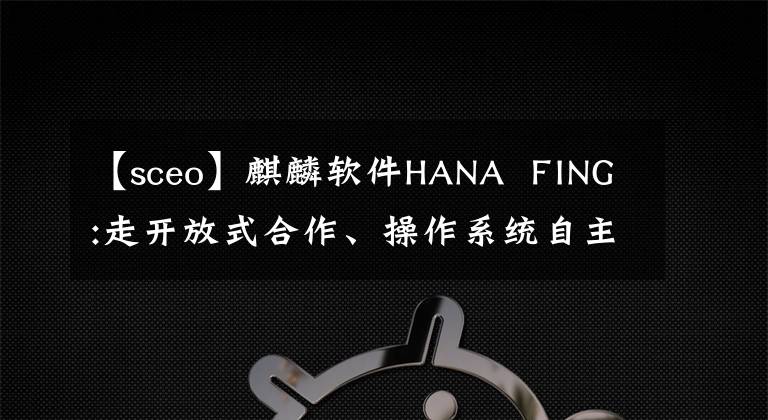 【sceo】麒麟軟件HANA  FING:走開放式合作、操作系統(tǒng)自主創(chuàng)新的道路。