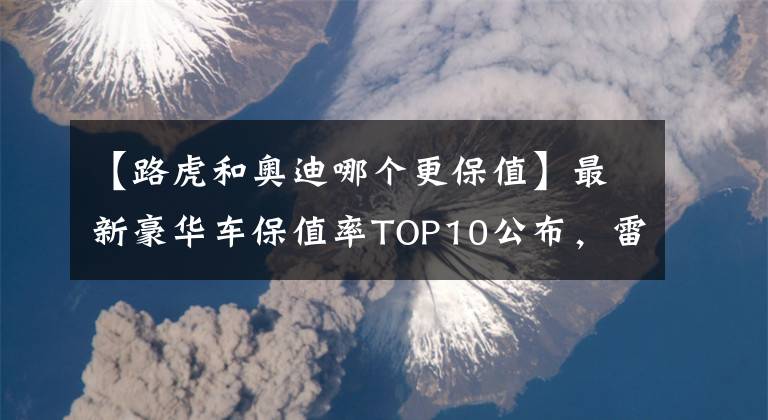 【路虎和奧迪哪個(gè)更保值】最新豪華車保值率TOP10公布，雷克薩斯下滑，寶馬、奧迪穩(wěn)居前五