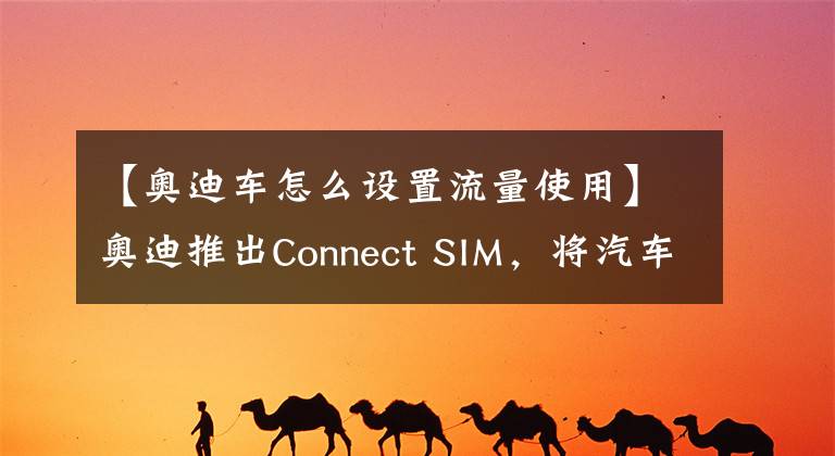 【奧迪車怎么設(shè)置流量使用】奧迪推出Connect SIM，將汽車變?yōu)椤叭蛲ā?></a></div> <div   id=