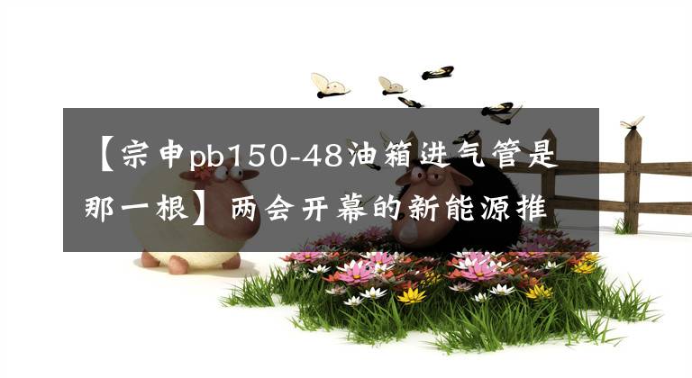 【宗申pb150-48油箱進(jìn)氣管是那一根】兩會開幕的新能源推廣政策有望進(jìn)一步延續(xù)“知己”