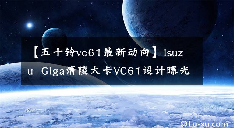 【五十鈴vc61最新動向】Isuzu  Giga清陵大卡VC61設計曝光介紹。