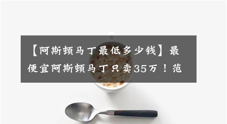 【阿斯頓馬丁最低多少錢】最便宜阿斯頓馬丁只賣35萬！范冰冰老公李晨都忍不住買了臺！