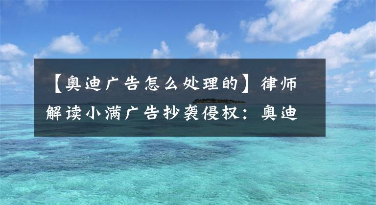 【奧迪廣告怎么處理的】律師解讀小滿廣告抄襲侵權(quán)：奧迪無法脫責(zé)，下一步或談賠償