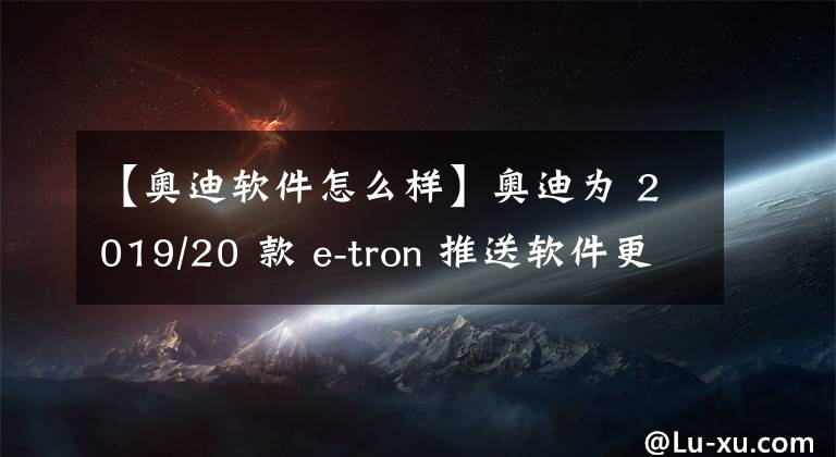 【奧迪軟件怎么樣】奧迪為 2019/20 款 e-tron 推送軟件更新