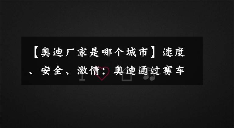 【奧迪廠家是哪個城市】速度、安全、激情：奧迪通過賽車探索引領(lǐng)創(chuàng)新技術(shù)