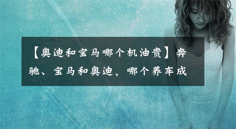 【奧迪和寶馬哪個機油貴】奔馳、寶馬和奧迪，哪個養(yǎng)車成本最低？質量是否都一樣？