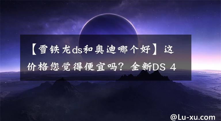 【雪鐵龍ds和奧迪哪個(gè)好】這價(jià)格您覺(jué)得便宜嗎？全新DS 4正式上市，這配置BBA都追不上