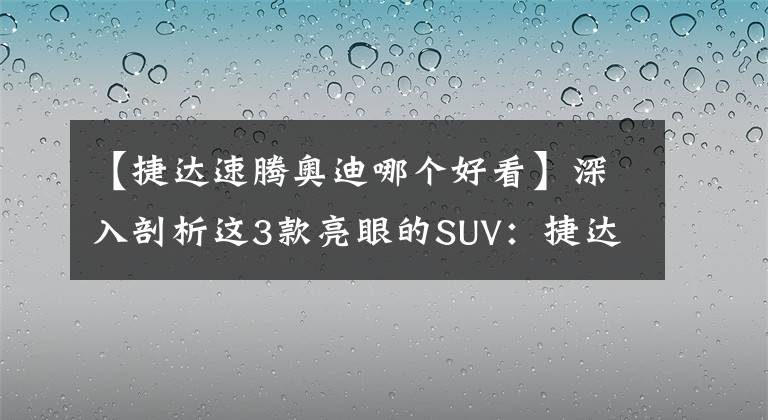 【捷達速騰奧迪哪個好看】深入剖析這3款亮眼的SUV：捷達VS7、摩卡、奧迪Q2L