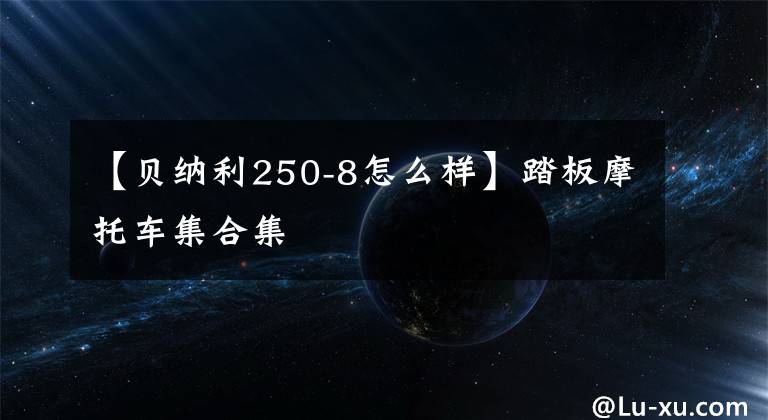 【貝納利250-8怎么樣】踏板摩托車集合集