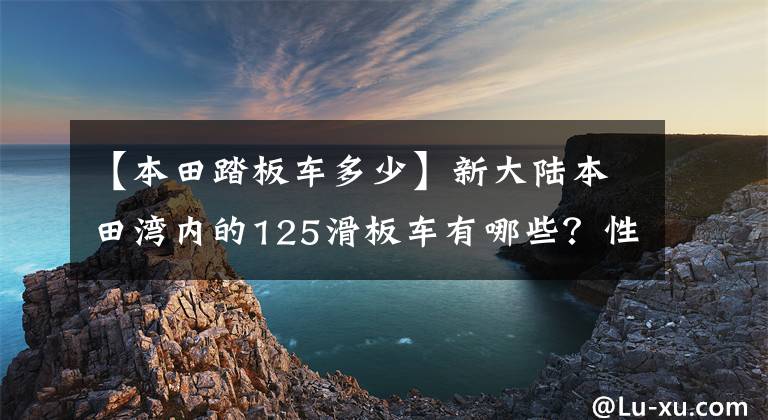 【本田踏板車(chē)多少】新大陸本田灣內(nèi)的125滑板車(chē)有哪些？性價(jià)比高的是哪個(gè)？