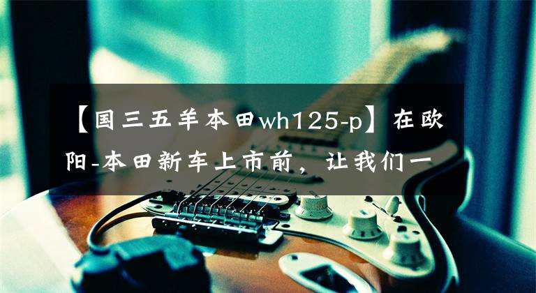 【國三五羊本田wh125-p】在歐陽-本田新車上市前，讓我們一起看看在過去的25年里歐陽-本田制造了什么樣的車！