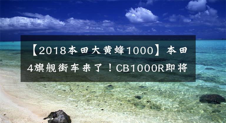 【2018本田大黃蜂1000】本田4旗艦街車來了！CB1000R即將在國內(nèi)上市