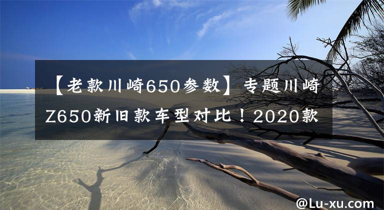 【老款川崎650參數(shù)】專題川崎Z650新舊款車型對(duì)比！2020款綜合性能如何？