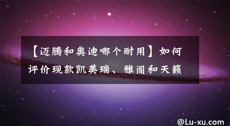 【邁騰和奧迪哪個(gè)耐用】如何評(píng)價(jià)現(xiàn)款凱美瑞、雅閣和天籟？你認(rèn)為哪個(gè)更耐用？