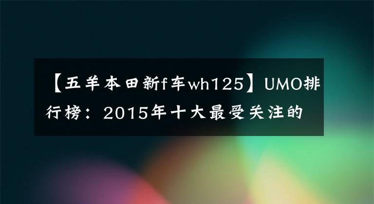 【五羊本田新f車wh125】UMO排行榜：2015年十大最受關(guān)注的新月車。