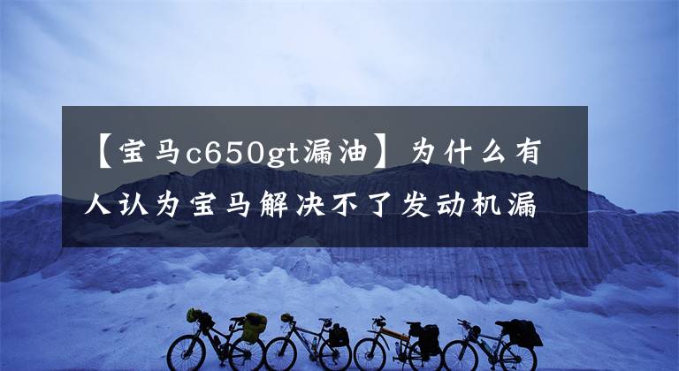 【寶馬c650gt漏油】為什么有人認(rèn)為寶馬解決不了發(fā)動機(jī)漏油問題？不想解決嗎？