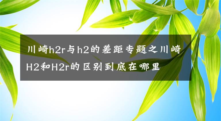 川崎h2r與h2的差距專題之川崎H2和H2r的區(qū)別到底在哪里