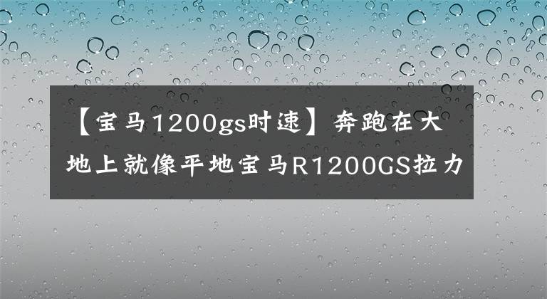 【寶馬1200gs時速】奔跑在大地上就像平地寶馬R1200GS拉力摩托車。