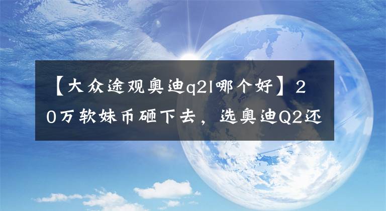 【大眾途觀(guān)奧迪q2l哪個(gè)好】20萬(wàn)軟妹幣砸下去，選奧迪Q2還是大眾途觀(guān)？