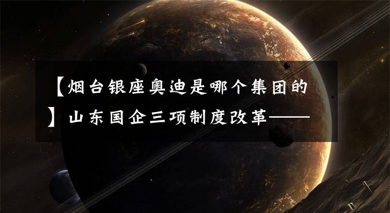 【煙臺銀座奧迪是哪個集團的】山東國企三項制度改革——魯商集團：向“鐵飯碗”“大鍋飯”亮劍