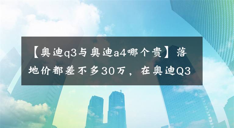 【奧迪q3與奧迪a4哪個貴】落地價都差不多30萬，在奧迪Q3和A4L間猶豫？看完這篇文章就懂了