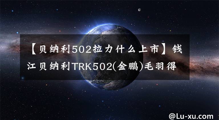 【貝納利502拉力什么上市】錢江貝納利TRK502(金鵬)毛羽得分|摩托車風(fēng)云榜