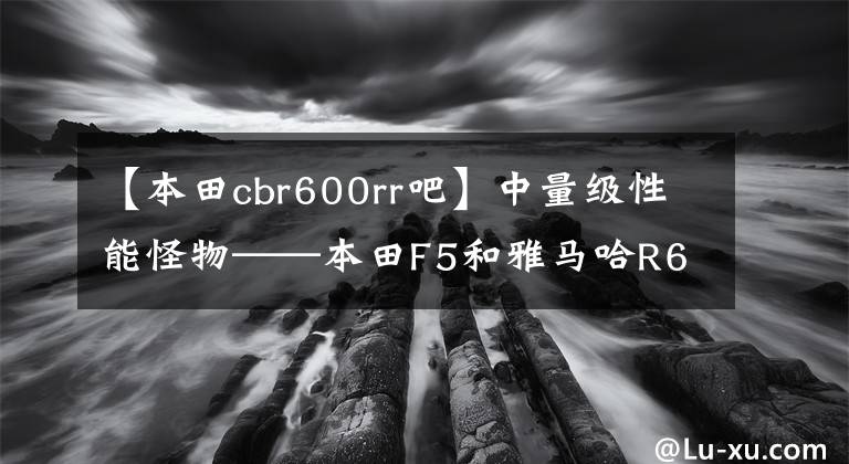 【本田cbr600rr吧】中量級性能怪物——本田F5和雅馬哈R6哪個更適合新手？